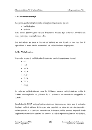 Microcontroladores PIC de la Gama Media.                                5. Programación con PIC.



5.5.2 Rutinas en coma fija.


Las rutinas que tiene implementadas esta aplicación para coma fija son:
        •   Multiplicación.
        •   División.
Estas rutinas permiten gran variedad de formatos de coma fija, incluyendo aritmética sin
signo y con signo en complemento a dos.


Las aplicaciones de suma y resta no se incluyen en esta librería ya que este tipo de
operaciones se puede realizar directamente con las instrucciones del programa.


5.5.2.1 Multiplicación.


Esta rutina permite la multiplicación de datos con los siguientes tipos de formato:
        •   8x8
        •   16x8
        •   16x16
        •   24x16
        •   24x24
        •   32x16
        •   32x24
        •   32x32


La rutina de multiplicación en coma fija FXMxxyy, toma un multiplicando de xx-bits de
AARG, un multiplicador de yy-bits de BARG y devuelve un resultado de (xx+yy)-bits en
AARG.


Para la familia PIC17, ambos algoritmos, tanto con signo como sin signo, usan la aplicación
hardware multiplicación de 8x8 con precisión extendida. Al hablar de precisión extendida ,
cada argumento se ve como una concatenación de bytes de distinto orden de magnitud, siendo
el producto la evaluación de todos los términos 8x8 de la expresión algebraica. Por ejemplo,



Santiago Salamanca Miño                       171               Escuela de Ingenierías Industriales
David Arroyo Muñoz                                                   Universidad de Extremadura
 