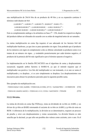 Microcontroladores PIC de la Gama Media.                               5. Programación con PIC.



una multiplicación de 24x16 bits da un producto de 40 bits y en su expansión contiene 6
términos individuales de 8x8.
         (AARGB0·216 + AARGB1·28 + AARGB2·20) · (BARG0·28 + BARG1·20) =                        (5.7)
          AARGB0·BARGB0·224 + (AARGB0·BARGB1 + AARG1·BARG0)·216 +
          (AARGB1·BARGB1 + AARGB2·BARGB0)·28 + AARGB2·BARGB1·20
Esto es completamente análogo a la aritmética en base 28 = 256, donde los respectivos dígitos
del producto deben ser alineados de acuerdo con su orden de magnitud antes de ser sumados.


La rutina multiplicación en coma fija requiere el uso adecuado de los factores 8x8 del
multiplicador hardware, ya que éste es para operandos sin signo. Esta probado que el producto
de los números con signo en complemento a dos se obtiene calculando su producto como si se
tratara de un número sin signo , y restándole posteriormente por cada término negativo, el
producto de la potencia del bit más significativo por el término opuesto al negativo.


La implementación en la familia PIC16CXXX usa el algoritmo de suma y desplazamiento
secuencial, negando ambos factores si BARG<0, ya que el método requiere que el
multiplicador sea positivo. Los bits del multiplicador se van testeando, si es uno se suma el
multiplicando y se desplaza , si es cero simplemente se desplaza. Los desplazamientos son
necesarios para alinear los productos parciales para la siguiente posible suma.


Dos ejemplos de multiplicación son:
 FXM2416S(0xC11682, 0x608B) = FXM2416S(-4123006, 24715) = 0xE84647f896 = -101900093290         (5.8)

 FXM1616U (0x0458, 0x822C) = FXM1616U (1112, 33324) = 0x02356F20 = 37056288                    (5.9)


5.5.2.2 División.


La rutina de división en coma fija FXDxxyy, toma un dividendo de xx-bits en AARG, y un
divisor de yy-bits en BARG retornando el cociente de xx-bits en AARG y yy-bits de resto en
REM. A diferencia de la multiplicación, la división no es determinativa, requiere un proceso
de prueba y error con desplazamientos y restas secuenciales. La división binaria es más
sencilla que la decimal, ya que sólo son posibles dos valores como cociente, cero o uno. Si el




Santiago Salamanca Miño                       172              Escuela de Ingenierías Industriales
David Arroyo Muñoz                                                  Universidad de Extremadura
 