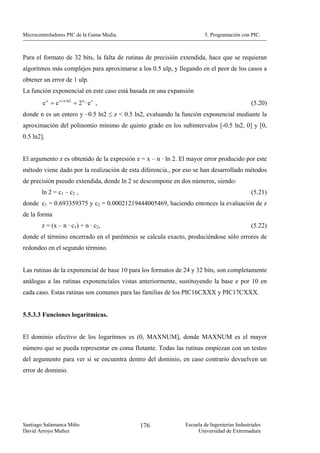Microcontroladores PIC de la Gama Media.                              5. Programación con PIC.



Para el formato de 32 bits, la falta de rutinas de precisión extendida, hace que se requieran
algoritmos más complejos para aproximarse a los 0.5 ulp, y llegando en el peor de los casos a
obtener un error de 1 ulp.
La función exponencial en este caso está basada en una expansión
        e x = e z + n ln2 = 2 n · e z ,                                                     (5.20)
donde n es un entero y –0.5 ln2 ≤ z < 0.5 ln2, evaluando la función exponencial mediante la
aproximación del polinomio mínimo de quinto grado en los subintervalos [-0.5 ln2, 0] y [0,
0.5 ln2].


El argumento z es obtenido de la expresión z = x – n · ln 2. El mayor error producido por este
método viene dado por la realización de esta diferencia., por eso se han desarrollado métodos
de precisión pseudo extendida, donde ln 2 se descompone en dos números, siendo:
       ln 2 = c1 – c2 ,                                                                     (5.21)
donde c1 = 0.693359375 y c2 = 0.00021219444005469, haciendo entonces la evaluación de z
de la forma
       z = (x – n · c1) + n · c2,                                                           (5.22)
donde el término encerrado en el paréntesis se calcula exacto, produciéndose sólo errores de
redondeo en el segundo término.


Las rutinas de la exponencial de base 10 para los formatos de 24 y 32 bits, son completamente
análogas a las rutinas exponenciales vistas anteriormente, sustituyendo la base e por 10 en
cada caso. Estas rutinas son comunes para las familias de los PIC16CXXX y PIC17CXXX.


5.5.3.3 Funciones logarítmicas.


El dominio efectivo de los logaritmos es (0, MAXNUM], donde MAXNUM es el mayor
número que se pueda representar en coma flotante. Todas las rutinas empiezan con un testeo
del argumento para ver si se encuentra dentro del dominio, en caso contrario devuelven un
error de dominio.




Santiago Salamanca Miño                      176              Escuela de Ingenierías Industriales
David Arroyo Muñoz                                                 Universidad de Extremadura
 