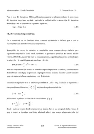 Microcontroladores PIC de la Gama Media.                                 5. Programación con PIC.



Para el caso del formato de 32 bits, el logaritmo decimal se obtiene mediante la conversión
del logaritmo neperiano, es decir, haciendo la multiplicación en coma fija del logaritmo
decimal de e por el resultado del logaritmo neperiano.
        log x = log e · ln x                                                                   (5.28)


5.5.3.4 Funciones Trigonométricas.


En la evaluación de las funciones seno y coseno, el dominio es infinito, por lo que se
requieren técnicas de reducción de los argumentos.


Susceptibles de errores de redondeo y cancelación, estos procesos siempre fallarán para
argumentos mayores de cierto valor, llevando a la perdida de precisión. El tamaño de este
valor (LOOSTHR), a partir del cual se producen errores, depende del algoritmo utilizado para
la reducción y la precisión deseada, dando un valor de;
                          π 24 2
       LOOSTHR =            · 2 = 1024 · π                                                     (5.29)
                          4
para esta implementación usando un método con pseudo precisión extendida y corrientemente
disponible en coma fija y en precisión simple para rutinas en coma flotante. Cuando se sobre
pasa este valor se informa mediante un error de dominio.


Teniendo el argumento x en el intervalo [-LOSSTHR, LOSSTHR], se calcula el argumento z
                            ⎡ π π⎤
comprendido en el intervalo ⎢− , ⎥ , mediante la siguiente definición:
                            ⎣ 4 4⎦
                      π
       z = x mod        ,                                                                      (5.30)
                      4
produciendo la primera evaluación de las relaciones ‘y’ y ‘j’.

             x                   y
        y=      ,         j=8·     ,
             π4                  8

donde j indica el octante donde se encuentra el ángulo. Para el uso apropiado de las rutinas de
seno o coseno se introduce una lógica adicional sobre j para obtener el correcto valor del




Santiago Salamanca Miño                       178                Escuela de Ingenierías Industriales
David Arroyo Muñoz                                                    Universidad de Extremadura
 