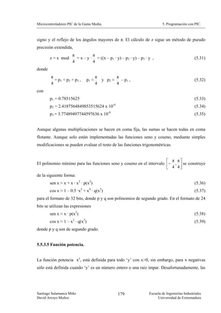 Microcontroladores PIC de la Gama Media.                                  5. Programación con PIC.



signo y el reflejo de los ángulos mayores de π. El cálculo de z sigue un método de pseudo
precisión extendida,
                     π          π
        z = x mod      = x – y · = ((x – p1 · y) – p2 · y) – p3 · y ,                           (5.31)
                     4          4
donde
        π                              π        π
          = p1 + p2 + p3 ,      p1 ≈     y p2 ≈   – p1 ,                                        (5.32)
        4                              4        4
con
        p1 = 0.78515625                                                                         (5.33)
        p2 = 2.4187564849853515624 x 10-4                                                       (5.34)
        p3 = 3.77489497744597636 x 10-8                                                         (5.35)


Aunque algunas multiplicaciones se hacen en coma fija, las sumas se hacen todas en coma
flotante. Aunque solo están implementadas las funciones seno y coseno, mediante simples
modificaciones se pueden evaluar el resto de las funciones trigonométricas.


                                                                     ⎡ π π⎤
El polinomio mínimo para las funciones seno y coseno en el intervalo ⎢− , ⎥ se construye
                                                                     ⎣ 4 4⎦
de la siguiente forma:
        sen x ≈ x + x · x2 · p(x2)                                                              (5.36)
                            2    4       2
        cos x ≈ 1 – 0.5 ·x + x · q(x )                                                          (5.37)
para el formato de 32 bits, donde p y q son polinomios de segundo grado. En el formato de 24
bits se utilizan las expresiones
        sen x ≈ x · p(x2)                                                                       (5.38)
        cos x ≈ 1 – x2 · q(x2)                                                                  (5.39)
donde p y q son de segundo grado.


5.5.3.5 Función potencia.


La función potencia xy, está definida para todo ‘y’ con x>0, sin embargo, para x negativas
sólo está definida cuando ‘y’ es un número entero o una raíz impar. Desafortunadamente, las




Santiago Salamanca Miño                          179              Escuela de Ingenierías Industriales
David Arroyo Muñoz                                                     Universidad de Extremadura
 