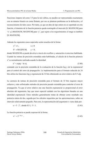 Microcontroladores PIC de la Gama Media.                                 5. Programación con PIC.



fracciones impares tal como 1/3 para la raíz cúbica, no pueden ser representadas exactamente
con un número binario en coma flotante, por eso se plantean problemas en la definición y el
reconocimiento de tales casos. Por tanto, ya que un dato de tipo entero no es soportado en esta
función, el dominio de la función potencia queda restringido al intervalo [0, MAXNUM] para
‘x’ y [-MAXNUM, MAXNUM] para ‘y’, que sujeto a los requerimientos el rango es también
[0, MAXNUM].


Además los siguientes casos especiales serán resueltos de la forma:
        x 0 ≡ 1,                x≥0
        0 y ≡ MAXNUM,           y < 0,
donde MAXNUM se puede devolver a través de overflow y saturación si estuviese habilitada.
Cuando las rutinas de precisión extendida están habilitadas, el cálculo de la función potencia
xy es normalmente realizada usando la identidad
       xy = exp(y · ln x),                                                                     (5.40)
contando con la precisión extendida de la evaluación de la función log y de la exponencial
para el control del error de propagación. La implementación para el formato reducido de 24
bits utiliza las funciones log y exponencial de 32 bits obteniendo un error relativo de 0.5 ulp.


La carencia de rutinas de precisión extendida para el formato de 32 bits requiere mayor
esfuerzo y más sofisticados métodos de precisión pseudo extendida para controlar el error de
propagación. Ya que el error relativo ene una función exponencial es proporcional al error
absoluto del argumento, hay que tener especial cuidado con los algoritmos basados en una
identidad exponencial. Estos métodos generalmente tratan de obtener como resultado una
potencia entera de dos, seguida por los cálculos requeridos por las aproximaciones, sobre un
intervalo relativamente pequeño. Para esto, la representación del argumento x viene dada por:
       x = f · 2 e , donde 0.5 ≤ f < 1.                                                        (5.41)


La función potencia se puede expresar de la forma:
        x y = 2 y · log 2 x ,                                                                  (5.42)




Santiago Salamanca Miño                       180                Escuela de Ingenierías Industriales
David Arroyo Muñoz                                                    Universidad de Extremadura
 