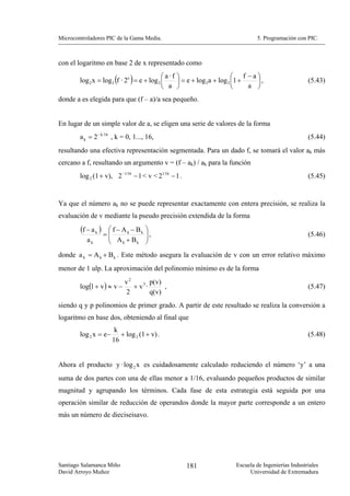 Microcontroladores PIC de la Gama Media.                                          5. Programación con PIC.



con el logaritmo en base 2 de x representado como
                                                                           ⎛ f −a⎞
                         (     )           ⎛ a ·f
        log 2 x = log 2 f · 2e = e + log 2 ⎜
                                                    ⎞
                                                    ⎟ = e + log 2a + log 2 ⎜1 +   ⎟,                    (5.43)
                                           ⎝ a      ⎠                      ⎝    a ⎠
donde a es elegida para que (f – a)/a sea pequeño.


En lugar de un simple valor de a, se eligen una serie de valores de la forma
        a k = 2− k 16 , k = 0, 1..., 16,                                                                (5.44)
resultando una efectiva representación segmentada. Para un dado f, se tomará el valor ak más
cercano a f, resultando un argumento v = (f – ak) / ak para la función
        log 2 (1 + v), 2 −1 16 − 1 < v < 21 16 − 1 .                                                    (5.45)


Ya que el número ak no se puede representar exactamente con entera precisión, se realiza la
evaluación de v mediante la pseudo precisión extendida de la forma
        (f − a k )    ⎛ f − A k − Bk   ⎞
                     =⎜
                      ⎜ A +B           ⎟,
                                       ⎟                                                                (5.46)
           ak         ⎝     k     k    ⎠
donde a k = A k + B k . Este método asegura la evaluación de v con un error relativo máximo
menor de 1 ulp. La aproximación del polinomio mínimo es de la forma
                             v2
        log(1 + v ) ≈ v −
                                       p(v)
                                + v3 ·      ,                                                           (5.47)
                             2         q(v)
siendo q y p polinomios de primer grado. A partir de este resultado se realiza la conversión a
logaritmo en base dos, obteniendo al final que
                         k
        log 2 x = e−       + log 2 (1 + v) .                                                            (5.48)
                        16


Ahora el producto y · log 2 x es cuidadosamente calculado reduciendo el número ‘y’ a una
suma de dos partes con una de ellas menor a 1/16, evaluando pequeños productos de similar
magnitud y agrupando los términos. Cada fase de esta estrategia está seguida por una
operación similar de reducción de operandos donde la mayor parte corresponde a un entero
más un número de dieciseisavo.




Santiago Salamanca Miño                                181                Escuela de Ingenierías Industriales
David Arroyo Muñoz                                                             Universidad de Extremadura
 