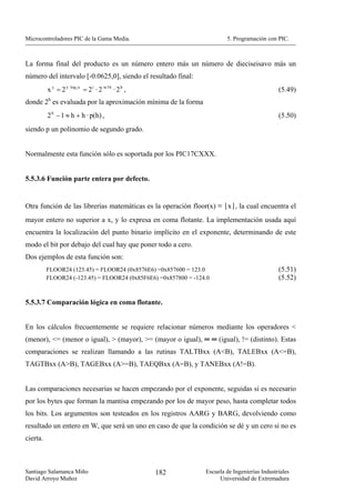 Microcontroladores PIC de la Gama Media.                                 5. Programación con PIC.



La forma final del producto es un número entero más un número de dieciseisavo más un
número del intervalo [-0.0625,0], siendo el resultado final:
          x y = 2 y · log 2 x = 2 i · 2 -n/16 · 2 h ,                                          (5.49)
donde 2h es evaluada por la aproximación mínima de la forma
          2 h − 1 ≈ h + h · p(h) ,                                                             (5.50)
siendo p un polinomio de segundo grado.


Normalmente esta función sólo es soportada por los PIC17CXXX.


5.5.3.6 Función parte entera por defecto.


Otra función de las librerías matemáticas es la operación floor(x) ≡ ⌊x⌋, la cual encuentra el
mayor entero no superior a x, y lo expresa en coma flotante. La implementación usada aquí
encuentra la localización del punto binario implícito en el exponente, determinando de este
modo el bit por debajo del cual hay que poner todo a cero.
Dos ejemplos de esta función son:
          FLOOR24 (123.45) = FLOOR24 (0x8576E6) =0x857600 = 123.0                              (5.51)
          FLOOR24 (-123.45) = FLOOR24 (0x85F6E6) =0x857800 = -124.0                            (5.52)


5.5.3.7 Comparación lógica en coma flotante.


En los cálculos frecuentemente se requiere relacionar números mediante los operadores <
(menor), <= (menor o igual), > (mayor), >= (mayor o igual), ═ ═ (igual), != (distinto). Estas
comparaciones se realizan llamando a las rutinas TALTBxx (A<B), TALEBxx (A<=B),
TAGTBxx (A>B), TAGEBxx (A>=B), TAEQBxx (A=B), y TANEBxx (A!=B).


Las comparaciones necesarias se hacen empezando por el exponente, seguidas si es necesario
por los bytes que forman la mantisa empezando por los de mayor peso, hasta completar todos
los bits. Los argumentos son testeados en los registros AARG y BARG, devolviendo como
resultado un entero en W, que será un uno en caso de que la condición se dé y un cero si no es
cierta.



Santiago Salamanca Miño                                 182      Escuela de Ingenierías Industriales
David Arroyo Muñoz                                                    Universidad de Extremadura
 