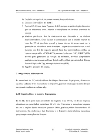 Microcontroladores PIC de la Gama Media.            2. La Arquitectura de los PIC de la Gama Media




        d) Oscilador encargado de las generaciones de tiempo del sistema.
        e) Circuitos controladores del RESET.
        f) Puertos E/S. Existen hasta 7 puertos de E/S, aunque no existe ningún dispositivo
            que los implemente todos. Además se multiplexan con distintos elementos del
            sistema.
        g) Módulos periféricos. Son la característica que diferencia a los distintos
            microcontroladores. Éstos facilitan la comunicación con el mundo exterior, tal
            como las E/S de propósito general, y tareas internas tal como puede ser la
            generación de las distintas bases de tiempo. Los periféricos sobre los que se está
            hablando son; E/S de propósito general, hasta tres temporizadores, módulo de
            captura, comparación, y PWM (CCP), puerto serie síncrono (SSP), USART (SCI),
            módulo para generación de voltajes de referencia, módulos comparadores
            analógicos, conversores analógico digital (A/D), módulo para control de Display
            de cristal líquido (LCD) y puerto paralelo esclavo (PSP).
        h) Registros generales del sistema.


2.2 Organización de la memoria.


La memoria de los PIC está dividida en dos bloques; la memoria de programa y la memoria
de datos. Cada uno de los bloques tiene su propio bus, pudiendo tener acceso a ambos bloques
de memoria en el mismo ciclo de reloj.


2.2.1 Organización de la memoria de programa.


En los PIC de la gama media el contador de programa es de 13 bits, con lo que se puede
direccionar una capacidad de memoria de 8K x 14 bits. El ancho de la memoria de programa
va a ser la longitud de una instrucción que es de 14 bits, por lo se podrán almacenar hasta 8K
instrucciones. De esta forma es fácil determinar si el dispositivo tiene suficiente memoria de
programa para una aplicación deseada.




Santiago Salamanca Miño                       13                Escuela de Ingenierías Industriales
David Arroyo Muñoz                                                   Universidad de Extremadura
 