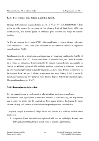 Microcontroladores PIC de la Gama Media.                                5. Programación con PIC.



5.5.4.1 Conversión de coma flotante a ASCII en base 10.


El rango de los números en coma flotante es: ±1.17549435x10-38 a ±6.80564693x10+38. Esta
aplicación sólo muestra la conversión de los números desde el 0.000 hasta 9.999. con
modificaciones, este método puede ser extendido para convertir otro rango de números
también.


Se debe asegurar que los registros AARG estén cargados con el correcto número en formato
coma flotante de 32 bits: tanto como resultado de una operación anterior o cargándolo
manualmente en AARG.


Para la demostración se tomará una aproximación de π y se cargará en el registro AARG. El
número usado será 3.1415927. Entonces se llama a la subrutina float_ascii. Antes de regresar
de la rutina, los números de la representación del número en coma flotante es guardado en
base 10 de ASCII en registros RAM: unidades, décimas, centésimas, y milésimas. Cada uno
de estos registros representa a un carácter en código ASCII. El punto decimal no se incluye en
los registros RAM. Ya que el número a representar esta entre 0.000 y 9.999, la rutina de
actualización del display debe poner un punto decimal después de la salida del primer dígito.
El resultado es el número “3.141”.


5.5.4.2 Personalización de la rutina.


Hay varios cambios que se pueden realizar a la rutina float_ascii para personalizarla.
El número de cifras significantes se especifica mediante la constante SIG_FIG. Suponiendo
que se quiere un dígito más de exactitud, es decir, cuatro dígitos a la derecha del punto
decimal, es muy fácil cambiar el archivo floasc.inc para lograr estas características.


Los pasos a seguir al cambiar el código fuente para obtener a la salida un total de cinco
dígitos son:
    1. Asegurarse de que hay suficientes registros RAM, uno por cada dígito. En este caso
        habrá que cambiar la definición cblock como se muestra a continuación.




Santiago Salamanca Miño                       184               Escuela de Ingenierías Industriales
David Arroyo Muñoz                                                   Universidad de Extremadura
 