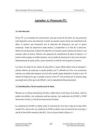 Microcontroladores PIC de la Gama Media.                                          A. Protocolo I2C.




                           Apéndice A: Protocolo I2C.


A.1 Introducción.


El bus I2C es un interface de comunicación serie que consta de dos hilos. En este protocolo
cada dispositivo tiene una dirección. Cuando un maestro quiera iniciar una transferencia de
datos, lo primero que transmitirá será la dirección del dispositivo con que se quiera
comunicar. Todos los dispositivos están atentos y comprueban si se trata de su dirección.
Dentro de esta dirección, el último bit especifica si el maestro quiere realizar una lectura o una
escritura sobre el esclavo. Durante una operación de transferencia de datos el maestro y el
esclavo están siempre en modos opuestos, uno en modo de transmisión y otro como receptor.
Indistintamente de quién reciba y quién transmita, la señal de reloj la genera el maestro.


Las líneas de salida de las señales de reloj (SCL) y datos (SDA) deben estar en drenador o
colector abierto, de modo que se pueda producir una Y cableada en el bus. Las resistencias
externas son usadas para asegurar un nivel alto cuando ningún dispositivo la pone a cero. El
número de dispositivos que se pueden conectar al bus I2C está limitado por la máxima carga
que puede tener el bus que es de 400 pF, y por la capacidad de direccionamiento.


A.2 Inicialización y fin de transferencia de datos.


Mientras no se realiza transferencia de datos, ambas líneas, la de reloj y la de datos, están en
estado alto debido a las resistencias pull-up externas. Las condiciones de START y STOP
determinan el inicio y el fin de las transmisiones de datos.


La condición de START se define como la transición de nivel alto a bajo de la línea SDA
cuando SCL está en alto. La condición de STOP se define como la transición de nivel bajo a
alto de la línea SDA estando en alto SCL. Esto es lo que ilustra la figura A.1.




Santiago Salamanca Miño                        187               Escuela de Ingenierías Industriales
David Arroyo Muñoz                                                    Universidad de Extremadura
 
