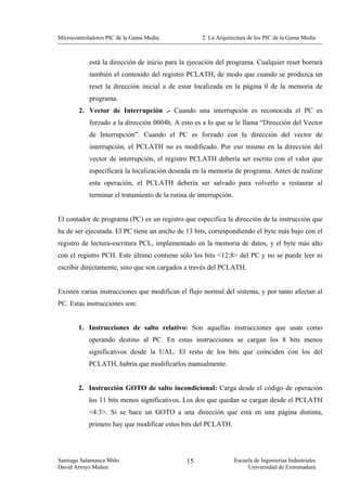 Microcontroladores PIC de la Gama Media.             2. La Arquitectura de los PIC de la Gama Media



            está la dirección de inicio para la ejecución del programa. Cualquier reset borrará
            también el contenido del registro PCLATH, de modo que cuando se produzca un
            reset la dirección inicial a de estar localizada en la página 0 de la memoria de
            programa.
        2. Vector de Interrupción .- Cuando una interrupción es reconocida el PC es
            forzado a la dirección 0004h. A esto es a lo que se le llama “Dirección del Vector
            de Interrupción”. Cuando el PC es forzado con la dirección del vector de
            interrupción, el PCLATH no es modificado. Por eso mismo en la dirección del
            vector de interrupción, el registro PCLATH debería ser escrito con el valor que
            especificará la localización deseada en la memoria de programa. Antes de realizar
            esta operación, el PCLATH debería ser salvado para volverlo a restaurar al
            terminar el tratamiento de la rutina de interrupción.


El contador de programa (PC) es un registro que especifica la dirección de la instrucción que
ha de ser ejecutada. El PC tiene un ancho de 13 bits, correspondiendo el byte más bajo con el
registro de lectura-escritura PCL, implementado en la memoria de datos, y el byte más alto
con el registro PCH. Este último contiene sólo los bits <12:8> del PC y no se puede leer ni
escribir directamente, sino que son cargados a través del PCLATH.


Existen varias instrucciones que modifican el flujo normal del sistema, y por tanto afectan al
PC. Estas instrucciones son:


        1. Instrucciones de salto relativo: Son aquellas instrucciones que usan como
            operando destino al PC. En estas instrucciones se cargan los 8 bits menos
            significativos desde la UAL. El resto de los bits que coinciden con los del
            PCLATH, habría que modificarlos manualmente.


        2. Instrucción GOTO de salto incondicional: Carga desde el código de operación
            los 11 bits menos significativos. Los dos que quedan se cargan desde el PCLATH
            <4:3>. Si se hace un GOTO a una dirección que está en una página distinta,
            primero hay que modificar estos bits del PCLATH.




Santiago Salamanca Miño                        15                   Escuela de Ingenierías Industriales
David Arroyo Muñoz                                                       Universidad de Extremadura
 