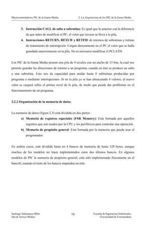 Microcontroladores PIC de la Gama Media.              2. La Arquitectura de los PIC de la Gama Media



        3. Instrucción CALL de salto a subrutina: Es igual que la anterior con la diferencia
            de que antes de modificar el PC, el valor que tuviese se lleva a la pila.
        4. Instrucciones RETURN, RETLW y RETFIE de retornos de subrutinas y rutinas
            de tratamiento de interrupción: Cargan directamente en el PC el valor que se halla
            guardado anteriormente en la pila. No es necesario modificar el PCLATH.


Los PIC de la Gama Media poseen una pila de 8 niveles con un ancho de 13 bits, la cual nos
permite guardar las direcciones de retorno a un programa, cuando en éste se produce un salto
a una subrutina. Esto nos da capacidad para anidar hasta 8 subrutinas producidas por
programa o mediante interrupciones. Si en la pila ya se han almacenado 8 valores, el nuevo
valor se cargará sobre el primer nivel de la pila, de modo que puede dar problemas en el
funcionamiento de un programa.


2.2.2 Organización de la memoria de datos.


La memoria de datos (figura 2.3) está dividida en dos partes:
        a) Memoria de registros especiales (FSR Memory): Está formada por aquellos
            registros que son usados por la CPU y los periféricos para controlar una operación.
        b) Memoria de propósito general: Está formada por la memoria que puede usar el
            programador.


En ambos casos, está dividida hasta en 4 bancos de memoria de hasta 128 bytes, aunque
muchos de los modelos no traen implementados estos dos últimos bancos. En algunos
modelos de PIC la memoria de propósito general, está sólo implementado físicamente en el
banco0, estando el resto de los bancos mapeados en éste.




Santiago Salamanca Miño                         16                Escuela de Ingenierías Industriales
David Arroyo Muñoz                                                     Universidad de Extremadura
 