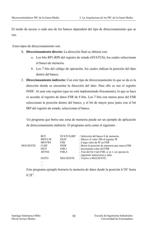 Microcontroladores PIC de la Gama Media.                2. La Arquitectura de los PIC de la Gama Media



El modo de acceso a cada uno de los bancos dependerá del tipo de direccionamiento que se
use.


Estos tipos de direccionamiento son:
        1. Direccionamiento directo: La dirección final se obtiene con:
                a. Los bits RP1-RP0 del registro de estado (STATUS), los cuales seleccionan
                     el banco de memoria.
                b. Los 7 bits del código de operación, los cuales indican la posición del dato
                     dentro del banco.
        2. Direccionamiento indirecto: Con este tipo de direccionamiento lo que se da es la
            dirección donde se encuentra la dirección del dato. Para ello se usa el registro
            INDF. Al usar este registro (que no está implementado físicamente), lo que se hace
            es acceder al registro de datos FSR de 8 bits. Los 7 bits con menos peso del FSR
            seleccionan la posición dentro del banco, y el bit de mayor peso junto con el bit
            IRP del registro de estado, seleccionan el banco.


            Un programa que borra una zona de memoria puede ser un ejemplo de aplicación
            de direccionamiento indirecto. El programa sería como el siguiente:


                          BCF              STATUS,IRP   ; Selección del banco 0 de memoria.
                          MOVLW            0X20         ; Mueve el valor 20h al registro W
                          MOVWF            FSR          ; Carga valor de W en FSR
        SIGUIENTE         CLRF             INDF         ; Borra la posición de memoria que marca FSR
                          INCF             FSR,1        ; Incrementa valor del FSR
                          BTFSS            FSR,4        ; Test del bit 4 del FSR, si es 1, no ejecuta la
                                                        ; siguiente instrucción y salta.
                          GOTO             SIGUIENTE    ; Vuelve a SIGUIENTE.
                          …
                          …
            Este programa ejemplo borraría la memoria de datos desde la posición h’20’ hasta
            h’2F’.




Santiago Salamanca Miño                           18                 Escuela de Ingenierías Industriales
David Arroyo Muñoz                                                        Universidad de Extremadura
 