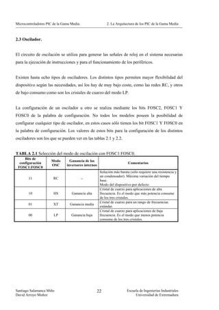 Microcontroladores PIC de la Gama Media.                  2. La Arquitectura de los PIC de la Gama Media



2.3 Oscilador.


El circuito de oscilación se utiliza para generar las señales de reloj en el sistema necesarias
para la ejecución de instrucciones y para el funcionamiento de los periféricos.


Existen hasta ocho tipos de osciladores. Los distintos tipos permiten mayor flexibilidad del
dispositivo según las necesidades, así los hay de muy bajo coste, como las redes RC, y otros
de bajo consumo como son los cristales de cuarzo del modo LP.


La configuración de un oscilador u otro se realiza mediante los bits FOSC2, FOSC1 Y
FOSC0 de la palabra de configuración. No todos los modelos poseen la posibilidad de
configurar cualquier tipo de oscilador, en estos casos sólo tienen los bit FOSC1 Y FOSC0 en
la palabra de configuración. Los valores de estos bits para la configuración de los distintos
osciladores son los que se pueden ver en las tablas 2.1 y 2.2.


TABLA 2.1 Selección del modo de oscilación con FOSC1:FOSC0.
     Bits de
                      Modo       Ganancia de los
  configuración                                                          Comentarios
                      OSC      inversores internos
 FOSC1:FOSC0
                                                      Solución más barata (sólo requiere una resistencia y
                                                      un condensador). Máxima variación del tiempo
       11              RC                  −
                                                      base.
                                                      Modo del dispositivo por defecto
                                                      Cristal de cuarzo para aplicaciones de alta
       10              HS         Ganancia alta       frecuencia. Es el modo que más potencia consume
                                                      de los tres cristales.
                                                      Cristal de cuarzo para un rango de frecuencias
       01              XT        Ganancia media
                                                      estándar.
                                                      Cristal de cuarzo para aplicaciones de baja
       00              LP         Ganancia baja       frecuencia. Es el modo que menos potencia
                                                      consume de los tres cristales.




Santiago Salamanca Miño                              22                 Escuela de Ingenierías Industriales
David Arroyo Muñoz                                                           Universidad de Extremadura
 