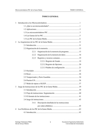 Microcontroladores PIC de la Gama Media.                                                                   ÍNDICE GENERAL.



                                                  ÍNDICE GENERAL


1   Introducción a los Microcontroladores. ..................................................................... 1
             1.1 ¿Qué es un microcontrolador? ................................................................. 1
             1.2 Aplicaciones............................................................................................. 3
             1.3 Los microcontroladores PIC. ................................................................... 3
             1.4 Las Gamas de los PIC.............................................................................. 5
             1.5 Los PIC de la Gama Media...................................................................... 6
2   La Arquitectura de los PIC de la Gama Media......................................................... 11
             2.1 Introducción. ........................................................................................... 11
             2.2 Organización de la memoria. .................................................................. 13
                             2.2.1       Organización de la memoria de programa. ..................... 13
                             2.2.2       Organización de la memoria de datos............................. 16
                             2.2.3       Registros y recursos comunes......................................... 19
                                              2.2.3.1 Registro de Estado. ....................................... 19
                                              2.2.3.2 Registro de Opciones. ................................... 20
                                              2.2.3.3 Palabra de configuración. ............................. 21
             2.3 Oscilador................................................................................................. 22
             2.4 Reset........................................................................................................ 26
             2.5 Temporizador y Perro Guardián. ............................................................ 34
             2.6 Puertas E/S.............................................................................................. 36
             2.7 Modo de reposo o SLEEP....................................................................... 37
3   Juego de Instrucciones de los PIC de la Gama Media.............................................. 39
             3.1 Introducción. ........................................................................................... 39
             3.2 Flujo de instrucciones. Segmentación. ................................................... 40
             3.3 El formato de las instrucciones............................................................... 41
             3.4 Juego de instrucciones. ........................................................................... 43
                             3.4.1       Descripción detallada de las instrucciones
                                         por orden alfabético. ....................................................... 45
4   Los Periféricos de los PIC de la Gama Media. ......................................................... 63
             4.1 Introducción. ........................................................................................... 63




Santiago Salamanca Miño                                           I                       Escuela de Ingenierías Industriales
David Arroyo Muñoz                                                                             Universidad de Extremadura
 