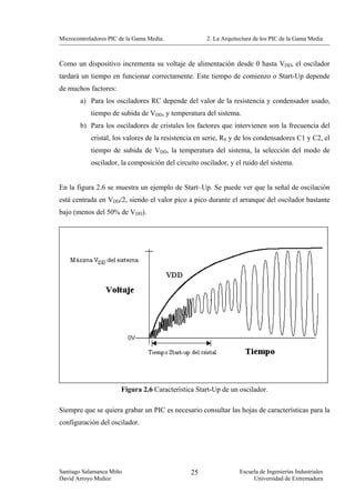 Microcontroladores PIC de la Gama Media.             2. La Arquitectura de los PIC de la Gama Media



Como un dispositivo incrementa su voltaje de alimentación desde 0 hasta VDD, el oscilador
tardará un tiempo en funcionar correctamente. Este tiempo de comienzo o Start-Up depende
de muchos factores:
        a) Para los osciladores RC depende del valor de la resistencia y condensador usado,
            tiempo de subida de VDD, y temperatura del sistema.
        b) Para los osciladores de cristales los factores que intervienen son la frecuencia del
            cristal, los valores de la resistencia en serie, RS y de los condensadores C1 y C2, el
            tiempo de subida de VDD, la temperatura del sistema, la selección del modo de
            oscilador, la composición del circuito oscilador, y el ruido del sistema.


En la figura 2.6 se muestra un ejemplo de Start–Up. Se puede ver que la señal de oscilación
está centrada en VDD/2, siendo el valor pico a pico durante el arranque del oscilador bastante
bajo (menos del 50% de VDD).




                       Figura 2.6 Característica Start-Up de un oscilador.

Siempre que se quiera grabar un PIC es necesario consultar las hojas de características para la
configuración del oscilador.




Santiago Salamanca Miño                         25               Escuela de Ingenierías Industriales
David Arroyo Muñoz                                                    Universidad de Extremadura
 