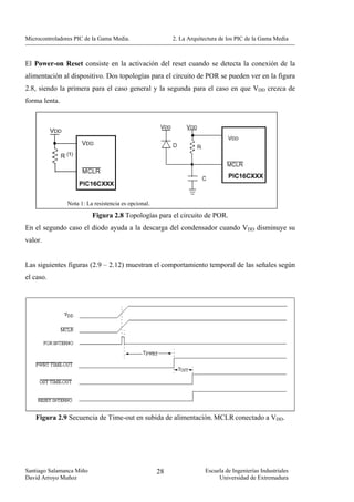 Microcontroladores PIC de la Gama Media.                   2. La Arquitectura de los PIC de la Gama Media



El Power-on Reset consiste en la activación del reset cuando se detecta la conexión de la
alimentación al dispositivo. Dos topologías para el circuito de POR se pueden ver en la figura
2.8, siendo la primera para el caso general y la segunda para el caso en que VDD crezca de
forma lenta.




                Nota 1: La resistencia es opcional.

                          Figura 2.8 Topologías para el circuito de POR.
En el segundo caso el diodo ayuda a la descarga del condensador cuando VDD disminuye su
valor.


Las siguientes figuras (2.9 – 2.12) muestran el comportamiento temporal de las señales según
el caso.




   Figura 2.9 Secuencia de Time-out en subida de alimentación. MCLR conectado a VDD.




Santiago Salamanca Miño                               28               Escuela de Ingenierías Industriales
David Arroyo Muñoz                                                          Universidad de Extremadura
 