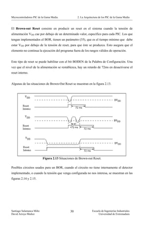 Microcontroladores PIC de la Gama Media.           2. La Arquitectura de los PIC de la Gama Media



El Brown-out Reset consiste en producir un reset en el sistema cuando la tensión de
alimentación VDD cae por debajo de un determinado valor, específico para cada PIC. Los que
tengan implementados el BOR, tienen un parámetro (35), que es el tiempo mínimo que debe
estar VDD por debajo de la tensión de reset, para que éste se produzca. Esto asegura que el
elemento no continua la ejecución del programa fuera de los rangos válidos de operación.


Este tipo de reset se puede habilitar con el bit BODEN de la Palabra de Configuración. Una
vez que el nivel de la alimentación se restablezca, hay un retardo de 72ms en desactivarse el
reset interno.


Algunas de las situaciones de Brown-Out Reset se muestran en la figura 2.13.




                          Figura 2.13 Situaciones de Brown-out Reset.

Posibles circuitos usados para un BOR, cuando el circuito no tiene internamente el detector
implementado, o cuando la tensión que venga configurada no nos interesa, se muestran en las
figuras 2.14 y 2.15.




Santiago Salamanca Miño                       30               Escuela de Ingenierías Industriales
David Arroyo Muñoz                                                  Universidad de Extremadura
 