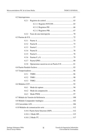 Microcontroladores PIC de la Gama Media.                                                               ÍNDICE GENERAL.



            4.2 Interrupciones. ........................................................................................ 63
                            4.2.1     Registros de control. ....................................................... 65
                                            4.2.1.1 Registro INTCON......................................... 65
                                            4.2.1.2 Registros PIE. ............................................... 66
                                            4.2.1.3 Registros PIR. ............................................... 67
                            4.2.2     Fases de una interrupción. .............................................. 70
            4.3 Puertas de E/S. ........................................................................................ 72
                            4.3.1     Puerta A. ......................................................................... 73
                            4.3.2     Puerta B. ......................................................................... 75
                            4.3.3     Puerta C. ......................................................................... 77
                            4.3.4     Puerta D. ......................................................................... 78
                            4.3.5     Puerta E........................................................................... 78
                            4.3.6     Puertas F y G. ................................................................. 79
                            4.3.7     Puerta GPIO.................................................................... 80
                            4.3.8 Operaciones sucesivas en un Puerto E/S. ....................... 81
            4.4 Puerto Paralelo Esclavo. ......................................................................... 83
            4.5 Temporizadores ...................................................................................... 86
                            4.5.1     TMR0.............................................................................. 86
                            4.5.2     TMR1.............................................................................. 90
                            4.5.3     TMR2.............................................................................. 92
            4.6 Módulos CCP.......................................................................................... 93
                            4.6.1     Modo de captura. ............................................................ 94
                            4.6.2     Modo de comparación. ................................................... 96
                            4.6.3     Modo PWM. ................................................................... 97
            4.7 Módulo de Tensión de Referencia......................................................... 100
            4.8 Módulo Comparador Analógico. ........................................................... 102
            4.9 Convertidor A/D. ................................................................................... 106
            4.10 Módulos de comunicación serie. ......................................................... 112
                            4.10.1 Puerto Serie Síncrono (SSP)........................................... 112
                            4.10.1.1 Modo SPI. .................................................................... 115
                            4.10.1.2 Modo I2C. .................................................................... 117




Santiago Salamanca Miño                                       II                      Escuela de Ingenierías Industriales
David Arroyo Muñoz                                                                         Universidad de Extremadura
 