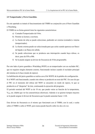 Microcontroladores PIC de la Gama Media.            2. La Arquitectura de los PIC de la Gama Media



2.5 Temporizador y Perro Guardián.


En este apartado se tratará el funcionamiento del TMR0 en conjunción con el Perro Guardián
o Watchdog.
El TMR0 en su forma general tiene las siguientes características:
        a) Contador/Temporizador de 8 bits.
        b) Permite su lectura y escritura.
        c) La fuente de reloj se puede seleccionar, pudiendo ser externa (contador) o interna
            (temporizador).
        d) La fuente externa puede ser seleccionada para que actúe cuando aparezca un flanco
            de bajada o un flanco de subida.
        e) Se puede seleccionar que se produzca una interrupción cuando haya rebose, es
            decir, pase de FFh a 00h.
        f) Se le puede asignar un divisor de frecuencia de 8 bits programable.


Por otro lado el perro guardián o Watchdog (WDT) es un temporizador con un oscilador RC,
que no requiere ningún elemento externo, funcionando incluso cuando el oscilador principal
del sistema no lo hace (modo de reposo).
La habilitación del perro guardián se realiza con el bit WDTE de la palabra de configuración.
Si el WDT está funcionando, cuando éste rebose se producirá un reset del PIC. En caso de que
el PIC en el momento del rebose del WDT se encuentre en modo de reposo, lo que se
producirá es el “despertar” de éste, continuando la ejecución del programa.
El periodo nominal del WDT es de 18 ms, que puede variar en función de la temperatura,
VDD, etc. (habrá que ver las características eléctricas). Además si se quieren tiempos mayores
se le puede asignar el divisor de frecuencia que lo puede aumentar hasta 1:128.


Este divisor de frecuencia es el mismo que funcionará con el TMR0, con lo cual, o actúa
sobre el TMR0 o sobre el WDT, pero nunca puede hacerlo sobre los dos a la vez.




Santiago Salamanca Miño                        34               Escuela de Ingenierías Industriales
David Arroyo Muñoz                                                   Universidad de Extremadura
 