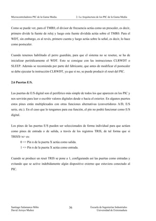 Microcontroladores PIC de la Gama Media.              2. La Arquitectura de los PIC de la Gama Media



Como se puede ver, para el TMR0, el divisor de frecuencia actúa como un prescaler, es decir,
primero divide la fuente de reloj y luego esta fuente dividida actúa sobre el TMR0. Para el
WDT, sin embargo, es al revés, primero cuenta y luego actúa sobre la señal, es decir, lo hace
como postscaler.


Cuando tenemos habilitado el perro guardián, para que el sistema no se resetee, se ha de
inicializar periódicamente el WDT. Esto se consigue con las instrucciones CLRWDT o
SLEEP. Además se recomienda por parte del fabricante, que antes de modificar el postscaler
se debe ejecutar la instrucción CLRWDT, ya que si no, se puede producir el reset del PIC.


2.6 Puertas E/S.


Las puertas de E/S digital son el periférico más simple de todos los que aparecen en los PIC y
nos servirán para leer o escribir valores digitales desde o hacia el exterior. En algunos puertos
estos pines están multiplexados con otras funciones alternativas (convertidores A/D, E/S
serie, etc.). En el caso que lo tengamos para esa función, el pin no podrá funcionar como E/S
digital.


Los pines de las puertas E/S pueden ser seleccionados de forma individual para que actúen
como pines de entrada o de salida, a través de los registros TRIS, de tal forma que si
TRISX<n> es:
           0 => Pin n de la puerta X actúa como salida.
           1 => Pin n de la puerta X actúa como entrada.


Cuando se produce un reset TRIS se pone a 1, configurando así las puertas como entradas y
evitando que se active indebidamente algún dispositivo externo que estuviera conectado al
PIC.




Santiago Salamanca Miño                          36               Escuela de Ingenierías Industriales
David Arroyo Muñoz                                                     Universidad de Extremadura
 