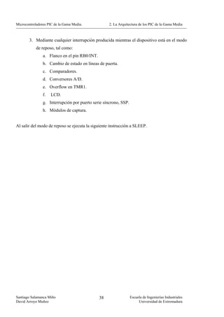 Microcontroladores PIC de la Gama Media.            2. La Arquitectura de los PIC de la Gama Media



        3. Mediante cualquier interrupción producida mientras el dispositivo está en el modo
            de reposo, tal como:
                a. Flanco en el pin RB0/INT.
                b. Cambio de estado en líneas de puerta.
                c. Comparadores.
                d. Conversores A/D.
                e. Overflow en TMR1.
                f.   LCD.
                g. Interrupción por puerto serie síncrono, SSP.
                h. Módulos de captura.


Al salir del modo de reposo se ejecuta la siguiente instrucción a SLEEP.




Santiago Salamanca Miño                        38                 Escuela de Ingenierías Industriales
David Arroyo Muñoz                                                     Universidad de Extremadura
 