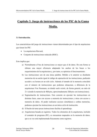 Microcontroladores PIC de la Gama Media.         3. Juego de instrucciones de los PIC de la Gama Media.




 Capítulo 3. Juego de instrucciones de los PIC de la Gama
                                            Media.


3.1 Introducción.


Las características del juego de instrucciones vienen determinadas por el tipo de arquitectura
que tienen los PIC:
      •     La arquitectura Harvard,
      •     Conjunto de instrucciones reducido (RISC).


Esto implica que:
          a) Normalmente el bus de instrucciones es mayor que el de datos. De esta forma se
             obtiene una mayor eficiencia adaptando los anchos de los buses a los
             requerimientos de la arquitectura y, por tanto, se optimiza el funcionamiento.
          b) Las instrucciones son de una única palabra. Debido a lo anterior se diseñarán
             memorias de un ancho igual al código de operación de las instrucciones, pudiendo
             acceder a su lectura en un solo ciclo. Además el tamaño de la memoria coincidirá
             con el número de instrucciones que podemos almacenar, a diferencia de la
             arquitectura Von Neumann, en donde suele existir, de forma general, un ratio de
             2:1 (siendo la memoria de 4Kbytes, aproximadamente 2Kbytes son instrucciones).
          c) Segmentación de instrucciones. Esto consiste en ejecutar las instrucciones en
             distintas fases, unas con acceso a memoria de instrucciones y otras con acceso a
             memoria de datos. Al poder realizarse accesos simultáneos a ambas memorias,
             podemos ejecutar las instrucciones en un único ciclo de instrucción.
          d) El hecho de tener pocas instrucciones facilita el aprendizaje.
          e) Arquitectura basada en registros. Todos los elementos de la arquitectura, incluido
             el contador de programa (PC), se encuentran mapeados en la memoria de datos,
             que a su vez está implementada físicamente como registros.



Santiago Salamanca Miño                          39                 Escuela de Ingenierías Industriales
David Arroyo Muñoz                                                       Universidad de Extremadura
 