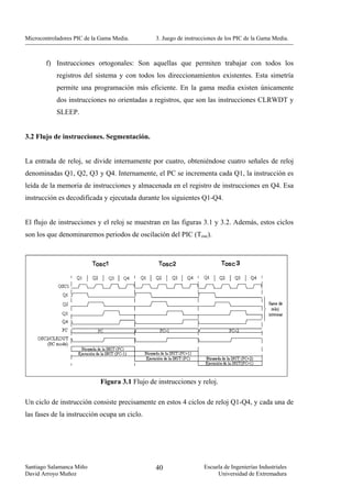 Microcontroladores PIC de la Gama Media.       3. Juego de instrucciones de los PIC de la Gama Media.



        f) Instrucciones ortogonales: Son aquellas que permiten trabajar con todos los
            registros del sistema y con todos los direccionamientos existentes. Esta simetría
            permite una programación más eficiente. En la gama media existen únicamente
            dos instrucciones no orientadas a registros, que son las instrucciones CLRWDT y
            SLEEP.


3.2 Flujo de instrucciones. Segmentación.


La entrada de reloj, se divide internamente por cuatro, obteniéndose cuatro señales de reloj
denominadas Q1, Q2, Q3 y Q4. Internamente, el PC se incrementa cada Q1, la instrucción es
leída de la memoria de instrucciones y almacenada en el registro de instrucciones en Q4. Esa
instrucción es decodificada y ejecutada durante los siguientes Q1-Q4.


El flujo de instrucciones y el reloj se muestran en las figuras 3.1 y 3.2. Además, estos ciclos
son los que denominaremos periodos de oscilación del PIC (Tosc).




                            Figura 3.1 Flujo de instrucciones y reloj.

Un ciclo de instrucción consiste precisamente en estos 4 ciclos de reloj Q1-Q4, y cada una de
las fases de la instrucción ocupa un ciclo.




Santiago Salamanca Miño                        40                 Escuela de Ingenierías Industriales
David Arroyo Muñoz                                                     Universidad de Extremadura
 