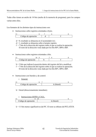 Microcontroladores PIC de la Gama Media.                3. Juego de instrucciones de los PIC de la Gama Media.



Todas ellas tienen un ancho de 14 bits (ancho de la memoria de programa), pero los campos
varían entre ellos.


Los formatos de los distintos tipos de instrucciones son:
        •   Instrucciones sobre registros orientadas a bytes.
            13                                  8         7          6                         0
                   Código de operación                       d                     f

            d = 0, resultado se almacena en el acumulador (w).
            d = 1, resultado se almacena sobre el propio registro.
            f = 7 bits de la dirección del registro sobre el que se realiza la operación.
                El resto de la dirección viene dada por los bits RP1, RP0 o IRP.


        •   Instrucciones sobre registros orientadas a bits.
            13                             10   9                7   6                         0
                 Código de operación                     b                         f

            b = 3 bits que indican la posición dentro del registro del bit a modificar.
            f = 7 bits de la dirección del registro sobre el que se realiza la operación.
                El resto de la dirección viene dada por los bits RP1, RP0 o IRP.


        •   Instrucciones con literales y de control.
                 o General.
            13                                  8   7                                          0
                   Código de operación                                   k (literal)

            k = literal (direccionamiento inmediato).


                 o Instrucciones GOTO y CALL.
            13                        11 10                                                    0
                 Código de operación                                 k (literal)

            k = 11 bits menos significativos del PC. El resto se obtiene del PCLATCH.




Santiago Salamanca Miño                                 42                  Escuela de Ingenierías Industriales
David Arroyo Muñoz                                                               Universidad de Extremadura
 