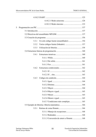 Microcontroladores PIC de la Gama Media.                                                                 ÍNDICE GENERAL.



                              4.10.2 USART. .......................................................................... 125
                                                  4.10.2.1 Modo asíncrono. ................................... 128
                                                  4.10.2.2 Modo síncrono ...................................... 133
5   Programación con PIC. ............................................................................................ 137
              5.1 Introducción. .......................................................................................... 137
              5.2 Directivas del ensamblador MPASM. ................................................... 137
              5.3 Creación de programas. ......................................................................... 156
                              5.3.1     Un solo código fuente (ensamblador)............................ 156
                              5.3.2     Varios códigos fuente (linkador). .................................. 157
                              5.3.3     Utilización de librerías................................................... 158
              5.4 Estructuras básicas de programación..................................................... 160
                              5.4.1     Estructuras iterativas...................................................... 160
                                              5.4.1.1 While............................................................ 160
                                              5.4.1.2 Do while....................................................... 161
                                              5.4.1.3 For................................................................ 161
                              5.4.2     Estructuras condicionales. ............................................. 162
                                              5.4.2.1 If................................................................... 162
                                              5.4.2.2 If ... else........................................................ 163
                              5.4.3     Códigos de condición..................................................... 164
                                              5.4.3.1 Igual. ............................................................ 164
                                              5.4.3.2 Distinto......................................................... 164
                                              5.4.3.3 Mayor........................................................... 164
                                              5.4.3.4 Mayor o igual............................................... 165
                                              5.4.3.5 Menor........................................................... 165
                                              5.4.3.6 Menor o igual............................................... 165
                                              5.4.3.7 Condiciones más complejas......................... 165
              5.5 Ejemplo de librerías: librería matemática.............................................. 166
                              5.5.1     Rutinas de coma flotante................................................ 166
                                              5.5.1.1 Manejo de excepciones................................ 168
                                              5.5.1.2 Redondeo. .................................................... 168
                                              5.5.1.3 Conversión de entero a flotante. .................. 168




Santiago Salamanca Miño                                         III                     Escuela de Ingenierías Industriales
David Arroyo Muñoz                                                                           Universidad de Extremadura
 