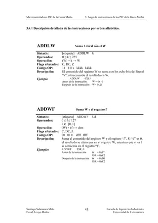 Microcontroladores PIC de la Gama Media.           3. Juego de instrucciones de los PIC de la Gama Media.



3.4.1 Descripción detallada de las instrucciones por orden alfabético.




        ADDLW                              Suma Literal con el W

        Sintaxis:             [etiqueta] ADDLW k
        Operandos:            0 ≤ k ≤ 255
        Operación:            (W) + k → W
        Flags afectados:      C, DC, Z
        Código OP:            11 111x kkkk kkkk
        Descripción:          El contenido del registro W se suma con los ocho bits del literal
                              “k”, almacenando el resultado en W.
        Ejemplo                     ADDLW           0X15
                              Antes de la instrucción    W = 0x10
                              Después de la instrucción W= 0x25




        ADDWF                              Suma W y el registro f

        Sintaxis:        [etiqueta] ADDWF f, d
        Operandos:       0 ≤ f ≤ 127
                         d є [0, 1]
        Operación:       (W) + (f) → dest
        Flags afectados: C, DC, Z
        Código OP:       00 0111 dfff ffff
        Descripción:     Suma el contenido del registro W y el registro “f”. Si “d” es 0,
                         el resultado se almacena en el registro W, mientras que si es 1
                         se almacena en el registro “f”.
        Ejemplo:         ADDWF       FSR, 0
                              Antes de la instrucción     W = 0x17
                                                          FSR = 0xC2
                              Después de la instrucción   W = 0xD9
                                                          FSR = 0xC2




Santiago Salamanca Miño                            45                  Escuela de Ingenierías Industriales
David Arroyo Muñoz                                                          Universidad de Extremadura
 