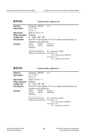 Microcontroladores PIC de la Gama Media.                   3. Juego de instrucciones de los PIC de la Gama Media.




        BTFSC                                  Testeo de bit y salto si es 0

        Sintaxis:        [etiqueta] BTFSC          f, b
        Operandos:       0 ≤ f ≤ 127
                         0≤b≤7
        Operación:       Salta si (f<b>) = 0
        Flags afectados: Ninguno
        Código OP:       01 10bb bfff ffff
        Descripción:     Si el bit “b” del registro “f” es 0, se salta una instrucción y se
                         continua con la ejecución.
        Ejemplo:         AQUÍ         BTFSC        FLAG, 4
                              FALSO                 GOTO           REPETIR
                              VERDAD ..........
                              ..................................
                              Antes de la instrucción              PC = dirección de AQUÍ
                              Después de la instrucción            Si FLAG, 4 =0
                                                                         PC = dirección de VERDAD
                                                                   Si FLAG, 4 = 1
                                                                         PC = dirección de FALSO




        BTFSS                                  Testeo de bit y salto si es 1

        Sintaxis:        [etiqueta] BTFSS          f, b
        Operandos:       0 ≤ f ≤ 127
                         0≤b≤7
        Operación:       Salta si (f<b>) = 1
        Flags afectados: Ninguno
        Código OP:       01 11bb bfff ffff
        Descripción:     Si el bit “b” del registro “f” es 1, se salta una instrucción y se
                         continua con la ejecución.
        Ejemplo:         AQUÍ         BTFSS        FLAG, 4
                              FALSO                 GOTO           REPETIR
                              VERDAD ..........
                              ..................................
                              Antes de la instrucción              PC = dirección de AQUÍ
                              Después de la instrucción            Si FLAG, 4 =1
                                                                         PC = dirección de VERDAD
                                                                   Si FLAG, 4 = 0
                                                                         PC = dirección de FALSO




Santiago Salamanca Miño                                    48                 Escuela de Ingenierías Industriales
David Arroyo Muñoz                                                                 Universidad de Extremadura
 