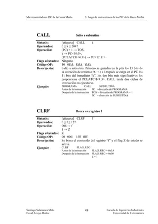 Microcontroladores PIC de la Gama Media.           3. Juego de instrucciones de los PIC de la Gama Media.




        CALL                               Salto a subrutina

        Sintaxis:        [etiqueta] CALL         k
        Operandos:       0 ≤ k ≤ 2047
        Operación:       (PC) + 1 → TOS,
                         k → PC<10:0>,
                         (PCLATCH<4:3>) → PC<12:11>
        Flags afectados: Ninguno
        Código OP:       10 0kkk kkkk kkkk
        Descripción:     Salto a subrutina. Primero se guardan en la pila los 13 bits de
                         la dirección de retorno (PC + 1). Después se carga en el PC los
                         11 bits del inmediato “k”, los dos bits más significativos los
                         proporciona el PCLATCH<4:3>. CALL tarda dos ciclos de
                         instrucción en ejecutarse.
        Ejemplo:         PROGRAMA          CALL       SUBRUTINA
                              Antes de la instrucción     PC =dirección de PROGRAMA
                              Después de la instrucción   TOS = dirección de PROGRAMA + 1
                                                          PC = dirección de SUBRUTINA




        CLRF                               Borra un registro f

        Sintaxis:        [etiqueta] CLRF        f
        Operandos:       0 ≤ f ≤ 127
        Operación:       00h → f
                         1→Z
        Flags afectados: Z
        Código OP:       00 0001 1fff ffff
        Descripción:     Se borra el contenido del registro “f” y el flag Z de estado se
                         activa.
        Ejemplo:         CLRF        FLAG_REG
                              Antes de la instrucción     FLAG_REG = 0x5A
                              Después de la instrucción   FLAG_REG = 0x00
                                                          Z=1




Santiago Salamanca Miño                            49                 Escuela de Ingenierías Industriales
David Arroyo Muñoz                                                         Universidad de Extremadura
 