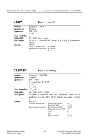 Microcontroladores PIC de la Gama Media.           3. Juego de instrucciones de los PIC de la Gama Media.




        CLRW                               Borra el registro W

        Sintaxis:        [etiqueta] CLRW
        Operandos:       Ninguno
        Operación:       00h → W
                         1→Z
        Flags afectados: Z
        Código OP:       00 0001 1xxx xxxx
        Descripción:     Se borra el contenido del registro W y el flag Z de estado se
                         activa.
        Ejemplo:         CLRW
                              Antes de la instrucción     W = 0x5A
                              Después de la instrucción   W = 0x00
                                                          Z=1




        CLRWDT                             Borra el “Watchdog”

        Sintaxis:        [etiqueta] CLRWDT
        Operandos:       Ninguno
        Operación:       00h → WDT
                         0 → predivisor del WDT
                         1 → TO
                         1 → PD
        Flags afectados: TO , PD
        Código OP:       00 0000 0110 01000
        Descripción:     Se borra el contenido tanto del “Watchdog” como de su
                         predivisor. Los bits TO y PD del Registro de Estado se ponen
                         a 1.
        Ejemplo:         CLRWDT
                              Antes de la instrucción     Temporizador WDT          =x
                                                          Predivisor WDT            = 1:128
                              Después de la instrucción   Temporizador WDT          = 0x00
                                                          Registro predivisor WDT   =0
                                                          TO                        =1
                                                          PD                        =1
                                                          Predivisor WDT            = 1:128




Santiago Salamanca Miño                            50                 Escuela de Ingenierías Industriales
David Arroyo Muñoz                                                         Universidad de Extremadura
 