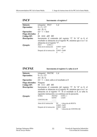 Microcontroladores PIC de la Gama Media.               3. Juego de instrucciones de los PIC de la Gama Media.




        INCF                                 Incrementa el registro f

        Sintaxis:        [etiqueta] INCF         f, d
        Operandos:       0 ≤ f ≤ 127
                         d є [0, 1]
        Operación:       (f) + 1 → dest
        Flags afectados: Z
        Código OP:       00 1010 dfff ffff
        Descripción:     Incrementa el contenido del registro “f”. Si “d” es 0, el
                         resultado se almacena en el registro W, mientras que si es 1 se
                         almacena en el registro “f”.
        Ejemplo:         INCF        CONT, 1
                              Antes de la instrucción         CONT = 0xFF
                                                              Z    =0
                              Después de la instrucción       CONT = 0x00
                                                              Z    =1




        INCFSZ                               Incrementa el registro f y salta si es 0

        Sintaxis:        [etiqueta] INCFSC f, d
        Operandos:       0 ≤ f ≤ 127
                         d є [0, 1]
        Operación:       (f) + 1 → dest; salta si el resultado es 0
        Flags afectados: Ninguno
        Código OP:       00 1111 dfff ffff
        Descripción:     Incrementa el contenido del registro “f”. Si “d” es 0, el
                         resultado se almacena en el registro W, mientras que si es 1 se
                         almacena en el registro “f”. Si el resultado es 0, se salta la
                         siguiente instrucción y se continua con la ejecución.
        Ejemplo:         SUMA              INCFSZ        CONT, 1
                                                                GOTO             LAZO
                              CONTINUAR                         ...........
                              ..............................................
                              Antes de la instrucción                       PC   = dirección de RESTA
                                                                            CONT = 0xFF
                              Después de la instrucción CONT = 0x00
                                                                            PC   = dirección de CONTINUAR




Santiago Salamanca Miño                                53                     Escuela de Ingenierías Industriales
David Arroyo Muñoz                                                                 Universidad de Extremadura
 