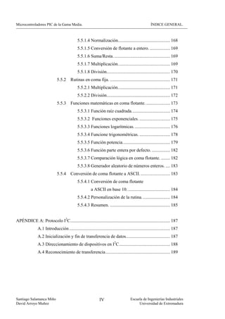 Microcontroladores PIC de la Gama Media.                                                               ÍNDICE GENERAL.



                                              5.5.1.4 Normalización.............................................. 168
                                              5.5.1.5 Conversión de flotante a entero. .................. 169
                                              5.5.1.6 Suma/Resta. ................................................. 169
                                              5.5.1.7 Multiplicación.............................................. 169
                                              5.5.1.8 División........................................................ 170
                              5.5.2     Rutinas en coma fija. ..................................................... 171
                                              5.5.2.1 Multiplicación.............................................. 171
                                              5.5.2.2 División........................................................ 172
                              5.5.3     Funciones matemáticas en coma flotante. ..................... 173
                                              5.5.3.1 Función raíz cuadrada.................................. 174
                                              5.5.3.2 Funciones exponenciales. ........................... 175
                                              5.5.3.3 Funciones logarítmicas. ............................... 176
                                              5.5.3.4 Funcione trigonométricas. ........................... 178
                                              5.5.3.5 Función potencia.......................................... 179
                                              5.5.3.6 Función parte entera por defecto. ................ 182
                                              5.5.3.7 Comparación lógica en coma flotante. ........ 182
                                              5.5.3.8 Generador aleatorio de números enteros. .... 183
                              5.5.4     Conversión de coma flotante a ASCII. .......................... 183
                                              5.5.4.1 Conversión de coma flotante
                                                        a ASCII en base 10. ..................................... 184
                                              5.5.4.2 Personalización de la rutina. ........................ 184
                                              5.5.4.3 Resumen. ..................................................... 185


APÉNDICE A: Protocolo I2C........................................................................................ 187
               A.1 Introducción ......................................................................................... 187
               A.2 Inicialización y fin de transferencia de datos....................................... 187
               A.3 Direccionamiento de dispositivos en I2C............................................. 188
               A.4 Reconocimiento de transferencia......................................................... 189




Santiago Salamanca Miño                                        IV                      Escuela de Ingenierías Industriales
David Arroyo Muñoz                                                                          Universidad de Extremadura
 