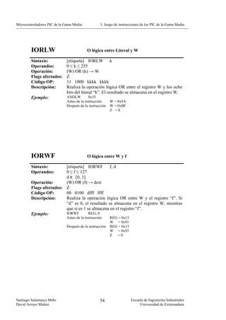 Microcontroladores PIC de la Gama Media.           3. Juego de instrucciones de los PIC de la Gama Media.




        IORLW                              O lógica entre Literal y W

        Sintaxis:             [etiqueta] IORLW k
        Operandos:            0 ≤ k ≤ 255
        Operación:            (W) OR (k) → W
        Flags afectados:      Z
        Código OP:            11 1000 kkkk kkkk
        Descripción:          Realiza la operación lógica OR entre el registro W y los ocho
                              bits del literal “k”. El resultado se almacena en el registro W.
        Ejemplo:              ANDLW         0x35
                              Antes de la instrucción     W = 0x9A
                              Después de la instrucción   W = 0xBF
                                                          Z =0




        IORWF                              O lógica entre W y f

        Sintaxis:        [etiqueta] IORWF        f, d
        Operandos:       0 ≤ f ≤ 127
                         d є [0, 1]
        Operación:       (W) OR (f) → dest
        Flags afectados: Z
        Código OP:       00 0100 dfff ffff
        Descripción:     Realiza la operación lógica OR entre W y el registro “f”. Si
                         “d” es 0, el resultado se almacena en el registro W, mientras
                         que si es 1 se almacena en el registro “f”.
        Ejemplo:         IORWF        REG, 0
                              Antes de la instrucción     REG = 0x13
                                                          W = 0x91
                              Después de la instrucción   REG = 0x13
                                                          W = 0x93
                                                          Z  =0




Santiago Salamanca Miño                            54                  Escuela de Ingenierías Industriales
David Arroyo Muñoz                                                          Universidad de Extremadura
 