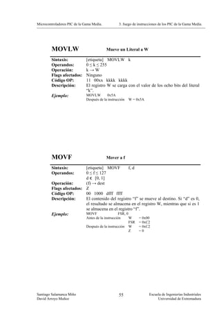 Microcontroladores PIC de la Gama Media.           3. Juego de instrucciones de los PIC de la Gama Media.




        MOVLW                              Mueve un Literal a W

        Sintaxis:             [etiqueta] MOVLW k
        Operandos:            0 ≤ k ≤ 255
        Operación:            k→W
        Flags afectados:      Ninguno
        Código OP:            11 00xx kkkk kkkk
        Descripción:          El registro W se carga con el valor de los ocho bits del literal
                              “k”.
        Ejemplo:              MOVLW        0x5A
                              Después de la instrucción   W = 0x5A




        MOVF                               Mover a f

        Sintaxis:        [etiqueta] MOVF          f, d
        Operandos:       0 ≤ f ≤ 127
                         d є [0, 1]
        Operación:       (f) → dest
        Flags afectados: Z
        Código OP:       00 1000 dfff ffff
        Descripción:     El contenido del registro “f” se mueve al destino. Si “d” es 0,
                         el resultado se almacena en el registro W, mientras que si es 1
                         se almacena en el registro “f”.
        Ejemplo:         MOVF              FSR, 0
                              Antes de la instrucción     W     = 0x00
                                                          FSR   = 0xC2
                              Después de la instrucción   W     = 0xC2
                                                          Z     =0




Santiago Salamanca Miño                            55                 Escuela de Ingenierías Industriales
David Arroyo Muñoz                                                         Universidad de Extremadura
 