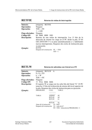 Microcontroladores PIC de la Gama Media.           3. Juego de instrucciones de los PIC de la Gama Media.




        RETFIE                             Retorno de rutina de interrupción

        Sintaxis:        [etiqueta] RETFIE
        Operandos:       Ninguno
        Operación:       TOS → PC
                         1 → GIE
        Flags afectados: Ninguno
        Código OP:       00 0000 0000 1001
        Descripción:     Retorno de una rutina de interrupción. Los 13 bits de la
                         dirección de retorno los carga en el PC desde la pila. El bit
                         GIE (INTCON<7>) se pone automáticamente a 1, habilitando
                         nuevas interrupciones. Requiere dos ciclos de instrucción para
                         su ejecución.
        Ejemplo:         RETFIE
                              Después de la instrucción   PC = TOS
                                                          GIE = 1




        RETLW                              Retorno de subrutina con Literal en el W

        Sintaxis:        [etiqueta] RETLW k
        Operandos:       0 ≤ k ≤ 255
        Operación:       k→W
                         TOS → PC
        Flags afectados: Ninguno
        Código OP:       11 01xx kkkk kkkk
        Descripción:     El registro W se carga con los ocho bits del literal “k”. El PC
                         toma los 13 bits de la dirección de retorno del nivel superior de
                         la pila. Requiere dos ciclos de instrucción para su ejecución.
        Ejemplo:         PROGRAMA          CALL         TABLA
                                                    .................
                                                    .................
                              TABLA                 ADDWF                 PC
                                                    RETLW                  k0
                                                    RETLW                  k1
                                                    ...........................
                                                    RETLW                  kn
                              Antes de la instrucción          W = 0x07
                              Después de la instrucción W = valor de k7
                                                               PC= TOS = dirección de PROGRAMA +1




Santiago Salamanca Miño                            57                 Escuela de Ingenierías Industriales
David Arroyo Muñoz                                                         Universidad de Extremadura
 