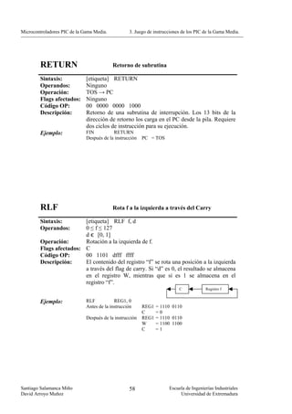 Microcontroladores PIC de la Gama Media.           3. Juego de instrucciones de los PIC de la Gama Media.




        RETURN                             Retorno de subrutina

        Sintaxis:             [etiqueta] RETURN
        Operandos:            Ninguno
        Operación:            TOS → PC
        Flags afectados:      Ninguno
        Código OP:            00 0000 0000 1000
        Descripción:          Retorno de una subrutina de interrupción. Los 13 bits de la
                              dirección de retorno los carga en el PC desde la pila. Requiere
                              dos ciclos de instrucción para su ejecución.
        Ejemplo:              FIN          RETURN
                              Después de la instrucción   PC = TOS




        RLF                                Rota f a la izquierda a través del Carry

        Sintaxis:        [etiqueta] RLF f, d
        Operandos:       0 ≤ f ≤ 127
                         d є [0, 1]
        Operación:       Rotación a la izquierda de f.
        Flags afectados: C
        Código OP:       00 1101 dfff ffff
        Descripción:     El contenido del registro “f” se rota una posición a la izquierda
                         a través del flag de carry. Si “d” es 0, el resultado se almacena
                         en el registro W, mientras que si es 1 se almacena en el
                         registro “f”.
                                                                           C            Registro f


        Ejemplo:              RLF           REG1, 0
                              Antes de la instrucción     REG1   = 1110 0110
                                                          C      =0
                              Después de la instrucción   REG1   = 1110 0110
                                                          W      = 1100 1100
                                                          C      =1




Santiago Salamanca Miño                            58                 Escuela de Ingenierías Industriales
David Arroyo Muñoz                                                         Universidad de Extremadura
 
