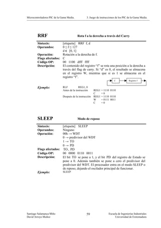 Microcontroladores PIC de la Gama Media.           3. Juego de instrucciones de los PIC de la Gama Media.




        RRF                                Rota f a la derecha a través del Carry

        Sintaxis:        [etiqueta] RRF f, d
        Operandos:       0 ≤ f ≤ 127
                         d є [0, 1]
        Operación:       Rotación a la derecha de f.
        Flags afectados: C
        Código OP:       00 1100 dfff ffff
        Descripción:     El contenido del registro “f” se rota una posición a la derecha a
                         través del flag de carry. Si “d” es 0, el resultado se almacena
                         en el registro W, mientras que si es 1 se almacena en el
                         registro “f”.
                                                                           C            Registro f


        Ejemplo:              RLF           REG1, 0
                              Antes de la instrucción     REG1   = 1110 0110
                                                          C      =0
                              Después de la instrucción   REG1   = 1110 0110
                                                          W      = 0111 0011
                                                          C      =0




        SLEEP                              Modo de reposo

        Sintaxis:        [etiqueta] SLEEP
        Operandos:       Ninguno
        Operación:       00h → WDT
                         0 → predivisor del WDT
                         1 → TO
                         0 → PD
        Flags afectados: TO , PD
        Código OP:       00 0000 0110 0011
        Descripción:     El bit TO se pone a 1, y el bit PD del registro de Estado se
                         pone a 0. Además también se pone a cero el predivisor del
                         predivisor del WDT. El procesador entra en el modo SLEEP o
                         de reposo, dejando el oscilador principal de funcionar.
        Ejemplo:         SLEEP




Santiago Salamanca Miño                            59                 Escuela de Ingenierías Industriales
David Arroyo Muñoz                                                         Universidad de Extremadura
 
