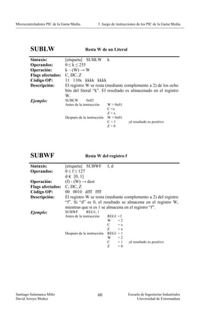 Microcontroladores PIC de la Gama Media.           3. Juego de instrucciones de los PIC de la Gama Media.




        SUBLW                              Resta W de un Literal

        Sintaxis:             [etiqueta] SUBLW k
        Operandos:            0 ≤ k ≤ 255
        Operación:            k – (W) → W
        Flags afectados:      C, DC, Z
        Código OP:            11 110x kkkk kkkk
        Descripción:          El registro W se resta (mediante complemento a 2) de los ocho
                              bits del literal “k”. El resultado es almacenado en el registro
                              W.
        Ejemplo:              SUBLW         0x02
                              Antes de la instrucción     W = 0x01
                                                          C =x
                                                          Z=x
                              Después de la instrucción   W = 0x01
                                                          C=1         ;el resultado es positivo
                                                          Z=0




        SUBWF                              Resta W del registro f

        Sintaxis:        [etiqueta] SUBWF f, d
        Operandos:       0 ≤ f ≤ 127
                         d є [0, 1]
        Operación:       (f) - (W) → dest
        Flags afectados: C, DC, Z
        Código OP:       00 0010 dfff ffff
        Descripción:     El registro W se resta (mediante complemento a 2) del registro
                         “f”. Si “d” es 0, el resultado se almacena en el registro W,
                         mientras que si es 1 se almacena en el registro “f”.
        Ejemplo:         SUBWF       REG1, 1
                              Antes de la instrucción     REG1   =3
                                                          W      =2
                                                          C      =x
                                                          Z      =x
                              Después de la instrucción   REG1   =1
                                                          W      =2
                                                          C      =1   ;el resultado es positivo
                                                          Z      =0




Santiago Salamanca Miño                            60                 Escuela de Ingenierías Industriales
David Arroyo Muñoz                                                         Universidad de Extremadura
 