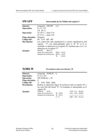 Microcontroladores PIC de la Gama Media.           3. Juego de instrucciones de los PIC de la Gama Media.




        SWAPF                              Intercambio de los Nibbles del registro f

        Sintaxis:        [etiqueta] SWAPF f, d
        Operandos:       0 ≤ f ≤ 127
                         d є [0, 1]
        Operación:       (f<3:0>) → dest<7:4>
                         (f<7:4>) → dest<3:0>
        Flags afectados: Ninguno
        Código OP:       00 1110 dfff ffff
        Descripción:     Los cuatro bits más significativos y menos significativos del
                         registro “f”, son intercambiados entre si. Si “d” es 0, el
                         resultado se almacena en el registro W, mientras que si es 1 se
                         almacena en el registro “f”.
        Ejemplo:         SWAPF       REG1, 0
                              Antes de la instrucción     REG1 = 0xA5
                              Después de la instrucción   REG1 = 0xA5
                                                          W    = 0x5A




        XORLW                              O exclusiva entre un Literal y W

        Sintaxis:             [etiqueta] XORLW k
        Operandos:            0 ≤ k ≤ 255
        Operación:            (W) XOR (k) → W
        Flags afectados:      Z
        Código OP:            11 1010 kkkk kkkk
        Descripción:          Realiza la operación lógica O exclusiva entre el registro W y
                              los ocho bits del literal “k”. El resultado es almacenado en el
                              registro W.
        Ejemplo:              XORLW         0xAF                             ;1010 1111         (0xAF)
                              Antes de la instrucción     W = 0xB5           ;1011 1010         (0xB5)
                              Después de la instrucción   W = 0x1A           ;---------------   ---------
                                                          Z=0                ;0001 1010         (0x1A)




Santiago Salamanca Miño                            61                 Escuela de Ingenierías Industriales
David Arroyo Muñoz                                                         Universidad de Extremadura
 