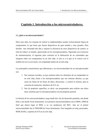 Microcontroladores PIC de la Gama Media.                    1. Introducción a los Microcontroladores




       Capítulo 1. Introducción a los microcontroladores.


1.1 ¿Qué es un microcontrolador?


Hace unos años, los sistemas de control se implementaban usando exclusivamente lógica de
componentes, lo que hacía que fuesen dispositivos de gran tamaño y muy pesados. Para
facilitar una velocidad más alta y mejorar la eficiencia de estos dispositivos de control, se
trató de reducir su tamaño, apareciendo así los microprocesadores. Siguiendo con el proceso
de miniaturización, el siguiente paso consistió en la fabricación de un controlador que
integrase todos sus componentes en un sólo chip. A esto es a lo que se le conoce con el
nombre de microcontrolador, un computador dentro de un sólo chip.


Las principales características que diferencian a un microcontrolador de un microprocesador
son:
        1. Son sistemas cerrados, ya que contiene todos los elementos de un computador en
            un solo chip, frente a los microprocesadores que son sistemas abiertos, ya que
            sacan las líneas de los buses de datos, direcciones y control al exterior, para la
            conexión de memorias, interfaces de E/S, etc.
        2. Son de propósito específico, es decir, son programados para realizar una única
            tarea, mientras que los microprocesadores son de propósito general.


La historia de los microcontroladores surge desde dos vías de desarrollo paralelas; una desde
Intel y otra desde Texas Instruments. Los primeros microcontroladores son el 4004 y 4040 de
Intel que dieron lugar al 8048, a su vez predecesor del 8051. Aún así el primer
microcontrolador fue el TMS1000 de Texas Instruments. Éste integraba un reloj, procesador,
ROM, RAM, y soportes de E/S en un solo chip.




Santiago Salamanca Miño                        1                  Escuela de Ingenierías Industriales
David Arroyo Muñoz                                                     Universidad de Extremadura
 