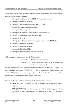 Microcontroladores PIC de la Gama Media.              4. Los Periféricos de los PIC de la Gama Media.



Según el modelo que se use, se podrán producir distintas interrupciones. Las fuentes posibles
de generación de interrupciones son:
        •   Interrupción por flanco en el pin RB0/INT (interrupción externa).
        •   Interrupción por rebose del TMR0.
        •   Interrupción por cambio de nivel en PORTB(RB7:RB4).
        •   Interrupción por cambio en el comparador.
        •   Interrupción del puerto paralelo esclavo.
        •   Interrupción de la USART (tanto recepción como transmisión).
        •   Interrupción por finalización de conversión A/D.
        •   Interrupción de LCD.
        •   Interrupción por finalización de escritura en memoria de datos EEPROM.
        •   Interrupción por rebose del TMR1.
        •   Interrupción por rebose del TMR2.
        •   Interrupción del módulo CCPx.
        •   Interrupción del módulo SSP (comunicación serie).


Cada una de estas interrupciones tiene dos bits asociados:
                          -   <nombre>E → Habilitación de la interrupción.
                          -   <nombre>F → Flag de interrupción (indica que se ha producido el
                                            evento de esa interrupción).
Los bits de habilitación van a venir almacenados en los registros INTCON, PIE1 y PIE2, y los
flags lo harán en los registros INTCON, PIR1 y PIR2. De estos registros el más corriente es el
registro INTCON que aparece siempre, almacenando tanto habilitaciones como flags,
mientras que los otros dependerán del modelo que se tenga.


Existen dos flags que habilitan de forma global las interrupciones, estos son:
        •   GIE (INTCON<7>): Habilita de forma global todas las interrupciones del PIC
            (GIE=1).
        •   PEIE (INTCON<6>): Habilita de forma global todas las interrupciones de los
            periféricos, es decir, todas excepto las asociadas a la puerta A, flanco por




Santiago Salamanca Miño                         64                 Escuela de Ingenierías Industriales
David Arroyo Muñoz                                                      Universidad de Extremadura
 