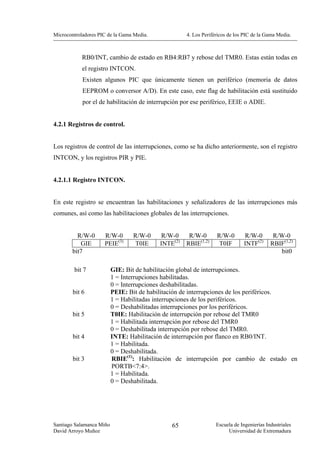 Microcontroladores PIC de la Gama Media.             4. Los Periféricos de los PIC de la Gama Media.



            RB0/INT, cambio de estado en RB4:RB7 y rebose del TMR0. Estas están todas en
            el registro INTCON.
            Existen algunos PIC que únicamente tienen un periférico (memoria de datos
            EEPROM o conversor A/D). En este caso, este flag de habilitación está sustituido
            por el de habilitación de interrupción por ese periférico, EEIE o ADIE.


4.2.1 Registros de control.


Los registros de control de las interrupciones, como se ha dicho anteriormente, son el registro
INTCON, y los registros PIR y PIE.


4.2.1.1 Registro INTCON.


En este registro se encuentran las habilitaciones y señalizadores de las interrupciones más
comunes, así como las habilitaciones globales de las interrupciones.


          R/W-0      R/W-0       R/W-0      R/W-0     R/W-0       R/W-0        R/W-0        R/W-0
           GIE       PEIE(3)     T0IE      INTE(2)   RBIE(1,2)     T0IF        INTF(2)     RBIF(1,2)
        bit7                                                                                  bit0

        bit 7             GIE: Bit de habilitación global de interrupciones.
                          1 = Interrupciones habilitadas.
                          0 = Interrupciones deshabilitadas.
        bit 6             PEIE: Bit de habilitación de interrupciones de los periféricos.
                          1 = Habilitadas interrupciones de los periféricos.
                          0 = Deshabilitadas interrupciones por los periféricos.
        bit 5             T0IE: Habilitación de interrupción por rebose del TMR0
                          1 = Habilitada interrupción por rebose del TMR0
                          0 = Deshabilitada interrupción por rebose del TMR0.
        bit 4             INTE: Habilitación de interrupción por flanco en RB0/INT.
                          1 = Habilitada.
                          0 = Deshabilitada.
        bit 3             RBIE(1): Habilitación de interrupción por cambio de estado en
                          PORTB<7:4>.
                          1 = Habilitada.
                          0 = Deshabilitada.




Santiago Salamanca Miño                        65                 Escuela de Ingenierías Industriales
David Arroyo Muñoz                                                     Universidad de Extremadura
 