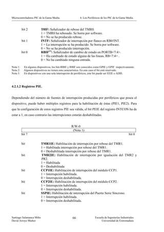 Microcontroladores PIC de la Gama Media.                  4. Los Periféricos de los PIC de la Gama Media.



          bit 2           T0IF: Señalizador de rebose del TMR0.
                          1 = TMR0 ha rebosado. Se borra por software.
                          0 = No se ha producido rebose.
          bit 1           INTF: Señalizador de interrupción por flanco en RB0/INT.
                          1 = La interrupción se ha producido. Se borra por software.
                          0 = No se ha producido interrupción.
          bit 0           RBIF(1): Señalizador de cambio de estado en PORTB<7:4>.
                          1 = Ha cambiado de estado alguna de las líneas, RB<7:4> .
                          0 = No ha cambiado ninguna entrada.

Nota 1:    En algunos dispositivos, los bits RBIE y RBIF son conocidos como GPIE y GPIF respectivamente.
Nota 2:    Algunos dispositivos no tienen esta característica. En este caso el bit está reservado.
Nota 3:    En dispositivos con una sola interrupción de periféricos, este bit puede ser EEIE o ADIE.



4.2.1.2 Registros PIE.


Dependiendo del número de fuentes de interrupción producidas por periféricos que posea el
dispositivo, puede haber múltiples registros para la habilitación de éstas (PIE1, PIE2). Para
que la configuración de estos registros PIE sea válida, el bit PEIE del registro INTCON ha de
estar a 1, en caso contrario las interrupciones estarán deshabilitadas.


                                                   R/W-0
                                                    (Nota 1)
          bit 7                                                                                      bit 0

          bit             TMR1IE: Habilitación de interrupción por rebose del TMR1.
                          1 = Habilitada interrupción por rebose del TMR1.
                          0 = Deshabilitada interrupción por rebose del TMR1.
          bit             TMR2IE: Habilitación de interrupción por igualación del TMR2 y
                          PR2.
                          1 = Habilitada
                          0 = Deshabilitada
          bit             CCP1IE: Habilitación de interrupción del módulo CCP1.
                          1 = Interrupción habilitada.
                          0 = Interrupción deshabilitada.
          bit             CCP2IE: Habilitación de interrupción del módulo CCP2.
                          1 = Interrupción habilitada.
                          0 = Interrupción deshabilitada.
          bit             SSPIE: Habilitación de interrupción del Puerto Serie Síncrono.
                          1 = Interrupción habilitada.
                          0 = Interrupción deshabilitada.




Santiago Salamanca Miño                             66                 Escuela de Ingenierías Industriales
David Arroyo Muñoz                                                          Universidad de Extremadura
 