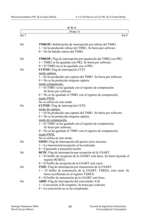 Microcontroladores PIC de la Gama Media.              4. Los Periféricos de los PIC de la Gama Media.



                                                R/W-0
                                                 (Nota 1)
        bit 7                                                                                    bit 0

        bit               TMR1IF: Señalización de interrupción por rebose del TMR1.
                          1 = Se ha producido rebose del TMR1. Se borra por software.
                          0 = No ha habido rebose del TMR1.

        bit               TMR2IF: Flag de interrupción por igualación del TMR2 con PR2.
                          1 = TMR2 se ha igualado con PR2. Se borra por software.
                          0 = El TMR2 no se ha igualado con el PR2.
        bit               CCP1IF: Flag de interrupción CCP1.
                          modo captura.
                          1 = Se ha producido una captura del TMR1. Se borra por software.
                          0 = No se ha producido ninguna captura.
                          modo comparación.
                          1 = El TMR1 se ha igualado con el registro de comparación.
                              Se borra por software.
                          0 = No se ha igualado el TMR1 con el registro de comparación.
                          modo PWM.
                          No se utiliza en este modo.
        bit               CCP2IF: Flag de interrupción CCP2.
                          modo de captura.
                          1 = Se ha producido una captura del TMR1. Se borra por software.
                          0 = No se ha producido ninguna captura.
                          modo de comparación.
                          1 = El TMR1 se ha igualado con el registro de comparación.
                              Se borra por software.
                          0 = No se ha igualado el TMR1 con el registro de comparación.
                          modo PWM.
                          No se utiliza en este modo.
        bit               SSPIF: Flag de interrupción del puerto serie síncrono.
                          1 = La transmisión/recepción se ha realizado.
                          0 = Esperando a transmitir/recibir.
        bit               RCIF: Flag de interrupción por recepción de la USART.
                          1 = El buffer de recepción de la USART está lleno. Se borra leyendo el
                              registro RCREG.
                          0 = El buffer de recepción de la USART está vacío.
        bit               TXIF: Flag de interrupción por transmisión de la USART.
                          1 = El buffer de transmisión de la USART, TXREG, está vacío. Se
                              borra escribiendo en el registro TXREG.
                          0 = El buffer de transmisión de la USART está lleno.
        bit               ADIF: Flag de interrupción del convertidor A/D.
                          1 = Conversión A/D completa. Se borra por software.
                          0 = La conversión no se ha completado.




Santiago Salamanca Miño                          68                Escuela de Ingenierías Industriales
David Arroyo Muñoz                                                      Universidad de Extremadura
 