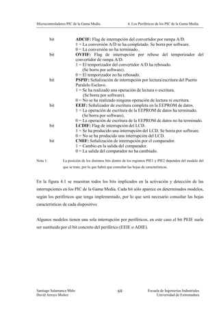 Microcontroladores PIC de la Gama Media.                     4. Los Periféricos de los PIC de la Gama Media.



          bit             ADCIF: Flag de interrupción del convertidor por rampa A/D.
                          1 = La conversión A/D se ha completado. Se borra por software.
                          0 = La conversión no ha terminado..
          bit             OVFIF: Flag de interrupción por rebose del temporizador del
                          convertidor de rampa A/D.
                          1 = El temporizador del convertidor A/D ha rebosado.
                              (Se borra por software).
                          0 = El temporizador no ha rebosado.
          bit             PSPIF: Señalización de interrupción por lectura/escritura del Puerto
                          Paralelo Esclavo.
                          1 = Se ha realizado una operación de lectura o escritura.
                              (Se borra por software).
                          0 = No se ha realizado ninguna operación de lectura ni escritura.
          bit             EEIF: Señalizador de escritura completa en la EEPROM de datos.
                          1 = La operación de escritura de la EEPROM de datos ha terminado.
                              (Se borra por software).
                          0 = La operación de escritura de la EEPROM de datos no ha terminado.
          bit             LCDIF: Flag de interrupción del LCD.
                          1 = Se ha producido una interrupción del LCD. Se borra por software.
                          0 = No se ha producido una interrupción del LCD.
          bit             CMIF: Señalización de interrupción por el comparador.
                          1 = Cambio en la salida del comparador.
                          0 = La salida del comparador no ha cambiado.

Nota 1:         La posición de los distintos bits dentro de los registros PIE1 y PIE2 dependen del modelo del
                que se trate, por lo que habrá que consultar las hojas de características.


En la figura 4.1 se muestran todos los bits implicados en la activación y detección de las
interrupciones en los PIC de la Gama Media. Cada bit sólo aparece en determinados modelos,
según los periféricos que tenga implementado, por lo que será necesario consultar las hojas
características de cada dispositivo.


Algunos modelos tienen una sola interrupción por periféricos, en este caso el bit PEIE suele
ser sustituido por el bit concreto del periférico (EEIE o ADIE).




Santiago Salamanca Miño                               69                    Escuela de Ingenierías Industriales
David Arroyo Muñoz                                                               Universidad de Extremadura
 
