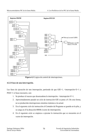 Microcontroladores PIC de la Gama Media.             4. Los Periféricos de los PIC de la Gama Media.




                          Figura 4.1 Lógica de control de interrupciones.

4.2.2 Fases de una interrupción.


Las fases de ejecución de una interrupción, partiendo de que GIE=1, <interrupción>E=1 y
PEIE=1 si fuese necesario, son:
        1. Se produce el suceso que desencadena la interrupción. <interrupción>F=1.
        2. Aproximadamente pasado un ciclo de instrucción GIE se pone a 0. De esta forma,
            no se producirán interrupciones mientras tratemos a la actual.
        3. En el siguiente ciclo de instrucción el Contador de Programa se guarda en la pila, y
            se carga en él la dirección 0004h (vector de interrupción).
        4. En el siguiente ciclo se empieza a ejecutar la instrucción que se encuentra en el
            vector de interrupción.




Santiago Salamanca Miño                         70                Escuela de Ingenierías Industriales
David Arroyo Muñoz                                                     Universidad de Extremadura
 