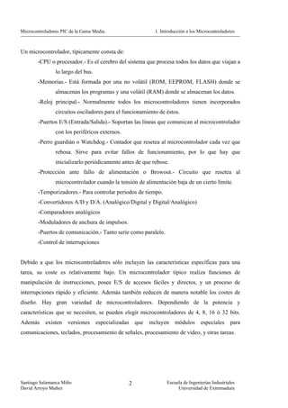 Microcontroladores PIC de la Gama Media.                         1. Introducción a los Microcontroladores



Un microcontrolador, típicamente consta de:
        -CPU o procesador.- Es el cerebro del sistema que procesa todos los datos que viajan a
                lo largo del bus.
        -Memorias.- Está formada por una no volátil (ROM, EEPROM, FLASH) donde se
                almacenan los programas y una volátil (RAM) donde se almacenan los datos.
        -Reloj principal.- Normalmente todos los microcontroladores tienen incorporados
                circuitos osciladores para el funcionamiento de éstos.
        -Puertos E/S (Entrada/Salida).- Soportan las líneas que comunican al microcontrolador
                con los periféricos externos.
        -Perro guardián o Watchdog.- Contador que resetea al microcontrolador cada vez que
                rebosa. Sirve para evitar fallos de funcionamiento, por lo que hay que
                inicializarlo periódicamente antes de que rebose.
        -Protección ante fallo de alimentación o Browout.- Circuito que resetea al
                microcontrolador cuando la tensión de alimentación baja de un cierto límite.
        -Temporizadores.- Para controlar periodos de tiempo.
        -Convertidores A/D y D/A. (Analógico/Digital y Digital/Analógico)
        -Comparadores analógicos
        -Moduladores de anchura de impulsos.
        -Puertos de comunicación.- Tanto serie como paralelo.
        -Control de interrupciones


Debido a que los microcontroladores sólo incluyen las características específicas para una
tarea, su coste es relativamente bajo. Un microcontrolador típico realiza funciones de
manipulación de instrucciones, posee E/S de accesos fáciles y directos, y un proceso de
interrupciones rápido y eficiente. Además también reducen de manera notable los costes de
diseño. Hay gran variedad de microcontroladores. Dependiendo de la potencia y
características que se necesiten, se pueden elegir microcontroladores de 4, 8, 16 ó 32 bits.
Además     existen    versiones     especializadas       que   incluyen    módulos      especiales     para
comunicaciones, teclados, procesamiento de señales, procesamiento de video, y otras tareas.




Santiago Salamanca Miño                              2                 Escuela de Ingenierías Industriales
David Arroyo Muñoz                                                          Universidad de Extremadura
 