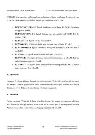 Microcontroladores PIC de la Gama Media.             4. Los Periféricos de los PIC de la Gama Media.



El PORTC tiene sus pines multiplexados con distintos módulos periféricos. Por ejemplo para
el PIC16C74 los módulos periféricos con los que funciona el PORTC son:


        •   RC0/T1OSO/T1CKI: E/S digital. Salida para el oscilador del TMR1. Entrada de
            reloj para el TMR1.
        •   RC1/T1OSI/CCP2: E/S digital. Entrada para el oscilador del TMR1. E/S del
            módulo CCP2.
        •   RC2/CCP1: E/S digital. E/S del módulo CCP1.
        •   RC3/SKC/SCL: E/S digital. Reloj serie síncrono para módulos SPI e I2C.
        •   RC4/SDI/SDA: E/S digital. Entrada de datos para el modo SPI. E/S serie para el
            modo I2C.
        •   RC5/SDO: E/S digital. Salida de datos serie para el modo SPI.
        •   RC6/TX/CK: E/S digital. Línea de transmisión asíncrona de la USART. Entrada
            del reloj síncrono para la USART.
        •   RC7/RX/DT: E/S digital. Línea de recepción asíncrona para la USART. Línea de
            datos síncronos de la USART.


4.3.4 Puerta D.


La puerta D (figura 4.8) está formada por ocho pines de E/S digitales configurables a través
del TRISD. También puede actuar como Puerto Paralelo Esclavo para soportar la conexión
directa con el bus de datos de ocho bits de otro microprocesador.


4.3.5 Puerta E.


Es una puerta de E/S digital de hasta ocho bits (figura 4.8), aunque normalmente sólo tiene
tres. Su función principal es la de actuar como bit de control para la puerta paralela esclava.
Además puede actuar como entrada analógica para el convertidor A/D.




Santiago Salamanca Miño                         78                Escuela de Ingenierías Industriales
David Arroyo Muñoz                                                     Universidad de Extremadura
 