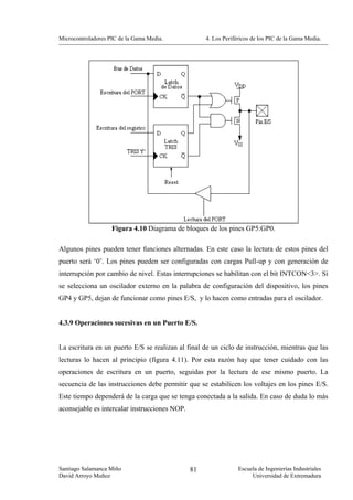 Microcontroladores PIC de la Gama Media.            4. Los Periféricos de los PIC de la Gama Media.




                    Figura 4.10 Diagrama de bloques de los pines GP5:GP0.

Algunos pines pueden tener funciones alternadas. En este caso la lectura de estos pines del
puerto será ‘0’. Los pines pueden ser configuradas con cargas Pull-up y con generación de
interrupción por cambio de nivel. Estas interrupciones se habilitan con el bit INTCON<3>. Si
se selecciona un oscilador externo en la palabra de configuración del dispositivo, los pines
GP4 y GP5, dejan de funcionar como pines E/S, y lo hacen como entradas para el oscilador.


4.3.9 Operaciones sucesivas en un Puerto E/S.


La escritura en un puerto E/S se realizan al final de un ciclo de instrucción, mientras que las
lecturas lo hacen al principio (figura 4.11). Por esta razón hay que tener cuidado con las
operaciones de escritura en un puerto, seguidas por la lectura de ese mismo puerto. La
secuencia de las instrucciones debe permitir que se estabilicen los voltajes en los pines E/S.
Este tiempo dependerá de la carga que se tenga conectada a la salida. En caso de duda lo más
aconsejable es intercalar instrucciones NOP.




Santiago Salamanca Miño                        81                Escuela de Ingenierías Industriales
David Arroyo Muñoz                                                    Universidad de Extremadura
 